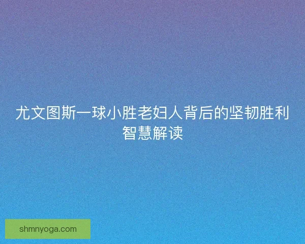 尤文图斯一球小胜老妇人背后的坚韧胜利智慧解读