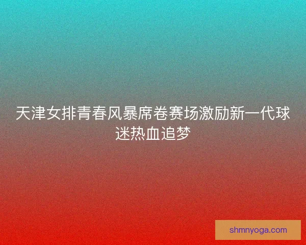 天津女排青春风暴席卷赛场激励新一代球迷热血追梦
