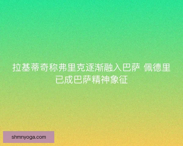 拉基蒂奇称弗里克逐渐融入巴萨 佩德里已成巴萨精神象征