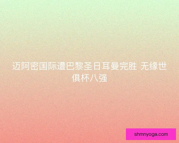 迈阿密国际遭巴黎圣日耳曼完胜 无缘世俱杯八强